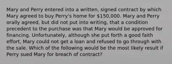 Mary and Perry entered into a written, signed contract by which Mary agreed to buy Perry's home for 150,000. Mary and Perry orally agreed, but did not put into writing, that a condition precedent to the purchase was that Mary would be approved for financing. Unfortunately, although she put forth a good faith effort, Mary could not get a loan and refused to go through with the sale. Which of the following would be the most likely result if Perry sued Mary for breach of contract?