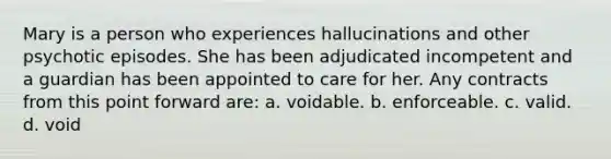 Mary is a person who experiences hallucinations and other psychotic episodes. She has been adjudicated incompetent and a guardian has been appointed to care for her. Any contracts from this point forward are: a. voidable. b. enforceable. c. valid. d. void