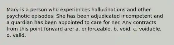 Mary is a person who experiences hallucinations and other psychotic episodes. She has been adjudicated incompetent and a guardian has been appointed to care for her. Any contracts from this point forward are: a. enforceable. b. void. c. voidable. d. valid.