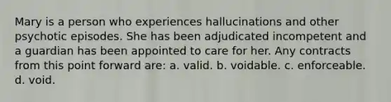 Mary is a person who experiences hallucinations and other psychotic episodes. She has been adjudicated incompetent and a guardian has been appointed to care for her. Any contracts from this point forward are: a. valid. b. voidable. c. enforceable. d. void.