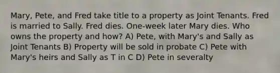 Mary, Pete, and Fred take title to a property as Joint Tenants. Fred is married to Sally. Fred dies. One-week later Mary dies. Who owns the property and how? A) Pete, with Mary's and Sally as Joint Tenants B) Property will be sold in probate C) Pete with Mary's heirs and Sally as T in C D) Pete in severalty