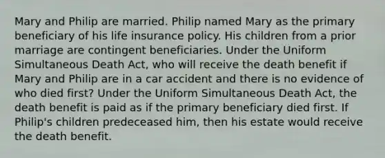 Mary and Philip are married. Philip named Mary as the primary beneficiary of his life insurance policy. His children from a prior marriage are contingent beneficiaries. Under the Uniform Simultaneous Death Act, who will receive the death benefit if Mary and Philip are in a car accident and there is no evidence of who died first? Under the Uniform Simultaneous Death Act, the death benefit is paid as if the primary beneficiary died first. If Philip's children predeceased him, then his estate would receive the death benefit.