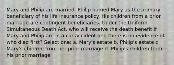 Mary and Philip are married. Philip named Mary as the primary beneficiary of his life insurance policy. His children from a prior marriage are contingent beneficiaries. Under the Uniform Simultaneous Death Act, who will receive the death benefit if Mary and Philip are in a car accident and there is no evidence of who died first? Select one: a. Mary's estate b. Philip's estate c. Mary's children from her prior marriage d. Philip's children from his prior marriage