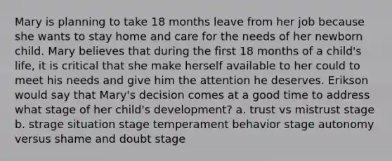 Mary is planning to take 18 months leave from her job because she wants to stay home and care for the needs of her newborn child. Mary believes that during the first 18 months of a child's life, it is critical that she make herself available to her could to meet his needs and give him the attention he deserves. Erikson would say that Mary's decision comes at a good time to address what stage of her child's development? a. trust vs mistrust stage b. strage situation stage temperament behavior stage autonomy versus shame and doubt stage