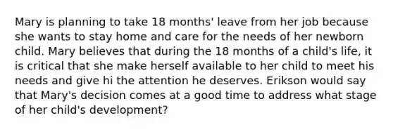 Mary is planning to take 18 months' leave from her job because she wants to stay home and care for the needs of her newborn child. Mary believes that during the 18 months of a child's life, it is critical that she make herself available to her child to meet his needs and give hi the attention he deserves. Erikson would say that Mary's decision comes at a good time to address what stage of her child's development?