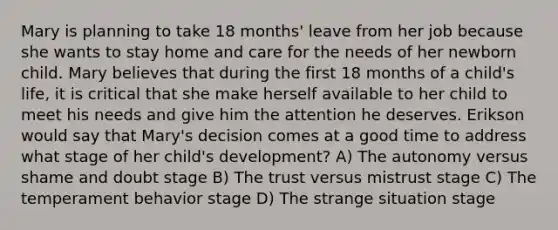 Mary is planning to take 18 months' leave from her job because she wants to stay home and care for the needs of her newborn child. Mary believes that during the first 18 months of a child's life, it is critical that she make herself available to her child to meet his needs and give him the attention he deserves. Erikson would say that Mary's decision comes at a good time to address what stage of her child's development? A) The autonomy versus shame and doubt stage B) The trust versus mistrust stage C) The temperament behavior stage D) The strange situation stage