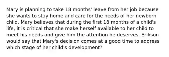 Mary is planning to take 18 months' leave from her job because she wants to stay home and care for the needs of her newborn child. Mary believes that during the first 18 months of a child's life, it is critical that she make herself available to her child to meet his needs and give him the attention he deserves. Erikson would say that Mary's decision comes at a good time to address which stage of her child's development?