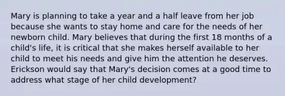 Mary is planning to take a year and a half leave from her job because she wants to stay home and care for the needs of her newborn child. Mary believes that during the first 18 months of a child's life, it is critical that she makes herself available to her child to meet his needs and give him the attention he deserves. Erickson would say that Mary's decision comes at a good time to address what stage of her child development?