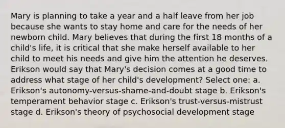 Mary is planning to take a year and a half leave from her job because she wants to stay home and care for the needs of her newborn child. Mary believes that during the first 18 months of a child's life, it is critical that she make herself available to her child to meet his needs and give him the attention he deserves. Erikson would say that Mary's decision comes at a good time to address what stage of her child's development? Select one: a. Erikson's autonomy-versus-shame-and-doubt stage b. Erikson's temperament behavior stage c. Erikson's trust-versus-mistrust stage d. Erikson's theory of psychosocial development stage