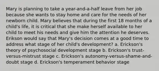 Mary is planning to take a year-and-a-half leave from her job because she wants to stay home and care for the needs of her newborn child. Mary believes that during the first 18 months of a child's life, it is critical that she make herself available to her child to meet his needs and give him the attention he deserves. Erikson would say that Mary's decision comes at a good time to address what stage of her child's development? a. Erickson's theory of psychosocial development stage b. Erickson's trust-versus-mistrust stage c. Erickson's autonomy-versus-shame-and-doubt stage d. Erickson's temperament behavior stage