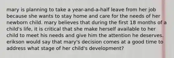 mary is planning to take a year-and-a-half leave from her job because she wants to stay home and care for the needs of her newborn child. mary believes that during the first 18 months of a child's life, it is critical that she make herself available to her child to meet his needs and give him the attention he deserves. erikson would say that mary's decision comes at a good time to address what stage of her child's development?