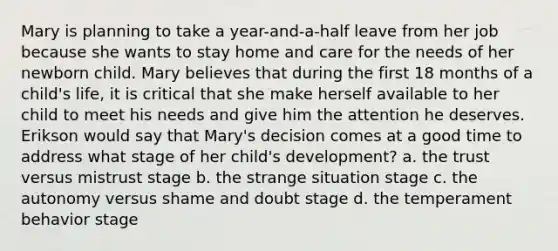 Mary is planning to take a year-and-a-half leave from her job because she wants to stay home and care for the needs of her newborn child. Mary believes that during the first 18 months of a child's life, it is critical that she make herself available to her child to meet his needs and give him the attention he deserves. Erikson would say that Mary's decision comes at a good time to address what stage of her child's development? a. the trust versus mistrust stage b. the strange situation stage c. the autonomy versus shame and doubt stage d. the temperament behavior stage