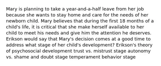 Mary is planning to take a year-and-a-half leave from her job because she wants to stay home and care for the needs of her newborn child. Mary believes that during the first 18 months of a child's life, it is critical that she make herself available to her child to meet his needs and give him the attention he deserves. Erikson would say that Mary's decision comes at a good time to address what stage of her child's development? Erikson's theory of psychosocial development trust vs. mistrust stage autonomy vs. shame and doubt stage temperament behavior stage