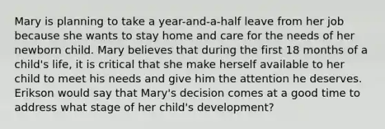 Mary is planning to take a year-and-a-half leave from her job because she wants to stay home and care for the needs of her newborn child. Mary believes that during the first 18 months of a child's life, it is critical that she make herself available to her child to meet his needs and give him the attention he deserves. Erikson would say that Mary's decision comes at a good time to address what stage of her child's development?