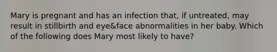 Mary is pregnant and has an infection that, if untreated, may result in stillbirth and eye&face abnormalities in her baby. Which of the following does Mary most likely to have?