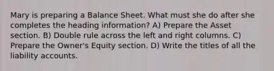 Mary is preparing a Balance Sheet. What must she do after she completes the heading information? A) Prepare the Asset section. B) Double rule across the left and right columns. C) Prepare the Owner's Equity section. D) Write the titles of all the liability accounts.