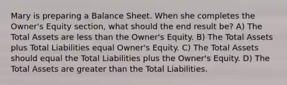 Mary is preparing a Balance Sheet. When she completes the Owner's Equity section, what should the end result be? A) The Total Assets are less than the Owner's Equity. B) The Total Assets plus Total Liabilities equal Owner's Equity. C) The Total Assets should equal the Total Liabilities plus the Owner's Equity. D) The Total Assets are greater than the Total Liabilities.