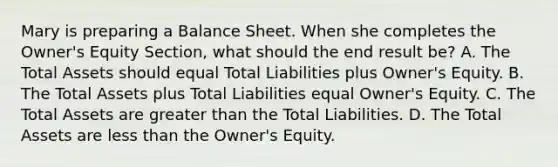 Mary is preparing a Balance Sheet. When she completes the Owner's Equity Section, what should the end result be? A. The Total Assets should equal Total Liabilities plus Owner's Equity. B. The Total Assets plus Total Liabilities equal Owner's Equity. C. The Total Assets are greater than the Total Liabilities. D. The Total Assets are less than the Owner's Equity.