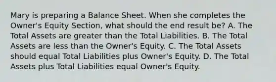 Mary is preparing a Balance Sheet. When she completes the Owner's Equity Section, what should the end result be? A. The Total Assets are greater than the Total Liabilities. B. The Total Assets are less than the Owner's Equity. C. The Total Assets should equal Total Liabilities plus Owner's Equity. D. The Total Assets plus Total Liabilities equal Owner's Equity.