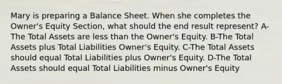 Mary is preparing a Balance Sheet. When she completes the Owner's Equity Section, what should the end result represent? A-The Total Assets are less than the Owner's Equity. B-The Total Assets plus Total Liabilities Owner's Equity. C-The Total Assets should equal Total Liabilities plus Owner's Equity. D-The Total Assets should equal Total Liabilities minus Owner's Equity