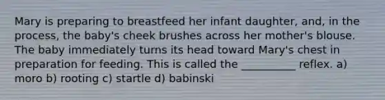 Mary is preparing to breastfeed her infant daughter, and, in the process, the baby's cheek brushes across her mother's blouse. The baby immediately turns its head toward Mary's chest in preparation for feeding. This is called the __________ reflex. a) moro b) rooting c) startle d) babinski