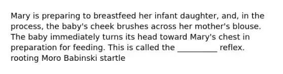 Mary is preparing to breastfeed her infant daughter, and, in the process, the baby's cheek brushes across her mother's blouse. The baby immediately turns its head toward Mary's chest in preparation for feeding. This is called the __________ reflex. rooting Moro Babinski startle