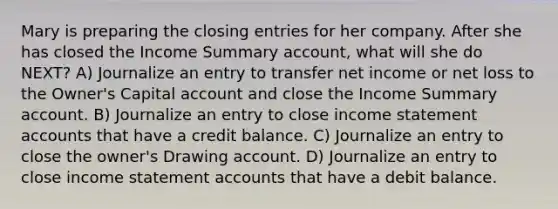 Mary is preparing the closing entries for her company. After she has closed the Income Summary account, what will she do NEXT? A) Journalize an entry to transfer net income or net loss to the Owner's Capital account and close the Income Summary account. B) Journalize an entry to close income statement accounts that have a credit balance. C) Journalize an entry to close the owner's Drawing account. D) Journalize an entry to close income statement accounts that have a debit balance.