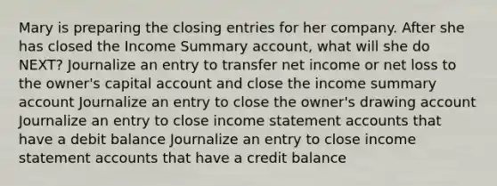 Mary is preparing the <a href='https://www.questionai.com/knowledge/kosjhwC4Ps-closing-entries' class='anchor-knowledge'>closing entries</a> for her company. After she has closed the Income Summary account, what will she do NEXT? Journalize an entry to transfer net income or net loss to the owner's capital account and close the income summary account Journalize an entry to close the owner's drawing account Journalize an entry to close <a href='https://www.questionai.com/knowledge/kCPMsnOwdm-income-statement' class='anchor-knowledge'>income statement</a> accounts that have a debit balance Journalize an entry to close income statement accounts that have a credit balance