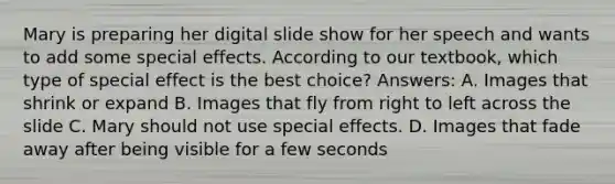 Mary is preparing her digital slide show for her speech and wants to add some special effects. According to our textbook, which type of special effect is the best choice? Answers: A. Images that shrink or expand B. Images that fly from right to left across the slide C. Mary should not use special effects. D. Images that fade away after being visible for a few seconds