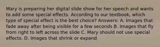 Mary is preparing her digital slide show for her speech and wants to add some special effects. According to our textbook, which type of special effect is the best choice? Answers: A. Images that fade away after being visible for a few seconds B. Images that fly from right to left across the slide C. Mary should not use special effects. D. Images that shrink or expand