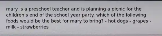 mary is a preschool teacher and is planning a picnic for the children's end of the school year party. which of the following foods would be the best for mary to bring? - hot dogs - grapes - milk - strawberries