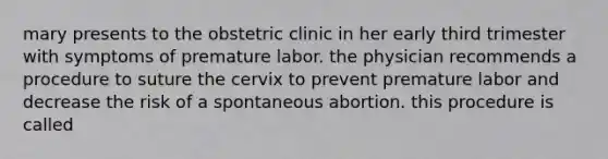 mary presents to the obstetric clinic in her early third trimester with symptoms of premature labor. the physician recommends a procedure to suture the cervix to prevent premature labor and decrease the risk of a spontaneous abortion. this procedure is called