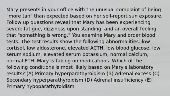 Mary presents in your office with the unusual complaint of being "more tan" than expected based on her self-report sun exposure. Follow up questions reveal that Mary has been experiencing severe fatigue, dizziness upon standing, and an overall feeling that "something is wrong." You examine Mary and order blood tests. The test results show the following abnormalities: low cortisol, low aldosterone, elevated ACTH, low blood glucose, low serum sodium, elevated serum potassium, normal calcium, normal PTH. Mary is taking no medications. Which of the following conditions is most likely based on Mary's laboratory results? (A) Primary hyperparathyroidism (B) Adrenal excess (C) Secondary hyperparathyroidism (D) Adrenal insufficiency (E) Primary hypoparathyroidism