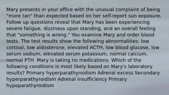 Mary presents in your office with the unusual complaint of being "more tan" than expected based on her self-report sun exposure. Follow up questions reveal that Mary has been experiencing severe fatigue, dizziness upon standing, and an overall feeling that "something is wrong." You examine Mary and order blood tests. The test results show the following abnormalities: low cortisol, low aldosterone, elevated ACTH, low blood glucose, low serum sodium, elevated serum potassium, normal calcium, normal PTH. Mary is taking no medications. Which of the following conditions is most likely based on Mary's laboratory results? Primary hyperparathyroidism Adrenal excess Secondary hyperparathyroidism Adrenal insufficiency Primary hypoparathyroidism