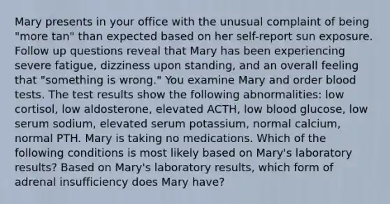 Mary presents in your office with the unusual complaint of being "more tan" than expected based on her self-report sun exposure. Follow up questions reveal that Mary has been experiencing severe fatigue, dizziness upon standing, and an overall feeling that "something is wrong." You examine Mary and order blood tests. The test results show the following abnormalities: low cortisol, low aldosterone, elevated ACTH, low blood glucose, low serum sodium, elevated serum potassium, normal calcium, normal PTH. Mary is taking no medications. Which of the following conditions is most likely based on Mary's laboratory results? Based on Mary's laboratory results, which form of adrenal insufficiency does Mary have?