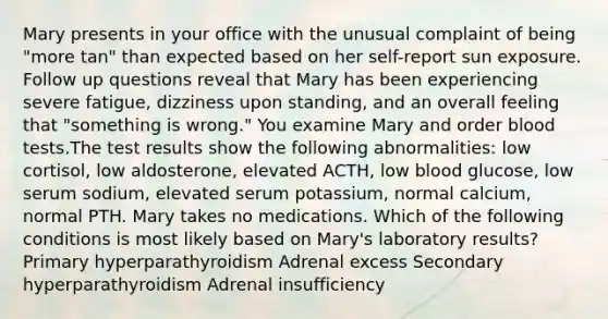 Mary presents in your office with the unusual complaint of being "more tan" than expected based on her self-report sun exposure. Follow up questions reveal that Mary has been experiencing severe fatigue, dizziness upon standing, and an overall feeling that "something is wrong." You examine Mary and order blood tests.The test results show the following abnormalities: low cortisol, low aldosterone, elevated ACTH, low blood glucose, low serum sodium, elevated serum potassium, normal calcium, normal PTH. Mary takes no medications. Which of the following conditions is most likely based on Mary's laboratory results? Primary hyperparathyroidism Adrenal excess Secondary hyperparathyroidism Adrenal insufficiency