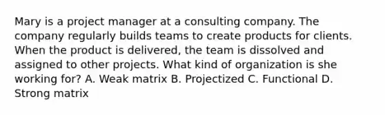 Mary is a project manager at a consulting company. The company regularly builds teams to create products for clients. When the product is delivered, the team is dissolved and assigned to other projects. What kind of organization is she working for? A. Weak matrix B. Projectized C. Functional D. Strong matrix