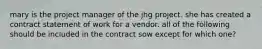 mary is the project manager of the jhg project. she has created a contract statement of work for a vendor. all of the following should be included in the contract sow except for which one?