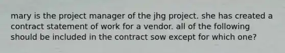 mary is the project manager of the jhg project. she has created a contract statement of work for a vendor. all of the following should be included in the contract sow except for which one?