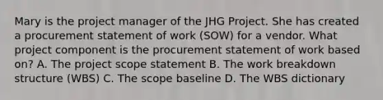 Mary is the project manager of the JHG Project. She has created a procurement statement of work (SOW) for a vendor. What project component is the procurement statement of work based on? A. The project scope statement B. The work breakdown structure (WBS) C. The scope baseline D. The WBS dictionary