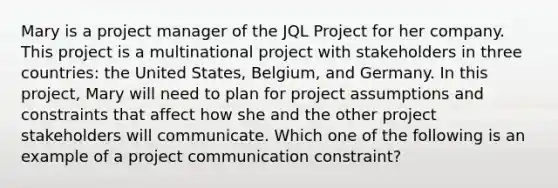 Mary is a project manager of the JQL Project for her company. This project is a multinational project with stakeholders in three countries: the United States, Belgium, and Germany. In this project, Mary will need to plan for project assumptions and constraints that affect how she and the other project stakeholders will communicate. Which one of the following is an example of a project communication constraint?