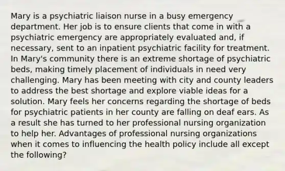 Mary is a psychiatric liaison nurse in a busy emergency department. Her job is to ensure clients that come in with a psychiatric emergency are appropriately evaluated and, if necessary, sent to an inpatient psychiatric facility for treatment. In Mary's community there is an extreme shortage of psychiatric beds, making timely placement of individuals in need very challenging. Mary has been meeting with city and county leaders to address the best shortage and explore viable ideas for a solution. Mary feels her concerns regarding the shortage of beds for psychiatric patients in her county are falling on deaf ears. As a result she has turned to her professional nursing organization to help her. Advantages of professional nursing organizations when it comes to influencing the health policy include all except the following?