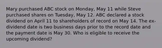 Mary purchased ABC stock on Monday, May 11 while Steve purchased shares on Tuesday, May 12. ABC declared a stock dividend on April 11 to shareholders of record on May 14. The ex-dividend date is two business days prior to the record date and the payment date is May 30. Who is eligible to receive the upcoming dividend?