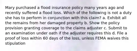 Mary purchased a flood insurance policy many years ago and recently suffered a flood loss. Which of the following is not a duty she has to perform in conjunction with this claim? a. Exhibit all the remains from her damaged property b. Show the policy provision granting coverage to the claims adjuster c. Submit to an examination under oath if the adjuster requires this d. File a proof of loss within 60 days of the loss, unless FEMA waives this stipulation