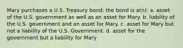 Mary purchases a U.S. Treasury bond; the bond is a(n): a. asset of the U.S. government as well as an asset for Mary. b. liability of the U.S. government and an asset for Mary. c. asset for Mary but not a liability of the U.S. Government. d. asset for the government but a liability for Mary