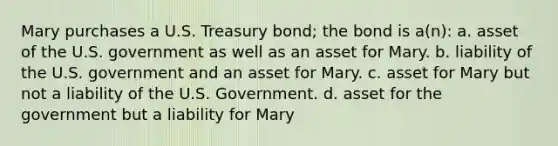 Mary purchases a U.S. Treasury bond; the bond is a(n): a. asset of the U.S. government as well as an asset for Mary. b. liability of the U.S. government and an asset for Mary. c. asset for Mary but not a liability of the U.S. Government. d. asset for the government but a liability for Mary