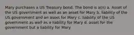 Mary purchases a US Treasury bond. The bond is a(n) a. Asset of the US government as well as an asset for Mary b. liability of the US government and an asset for Mary c. liability of the US government as well as a liability for Mary d. asset for the government but a liability for Mary