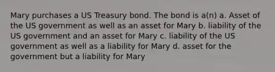 Mary purchases a US Treasury bond. The bond is a(n) a. Asset of the US government as well as an asset for Mary b. liability of the US government and an asset for Mary c. liability of the US government as well as a liability for Mary d. asset for the government but a liability for Mary