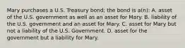 Mary purchases a U.S. Treasury bond; the bond is a(n): A. asset of the U.S. government as well as an asset for Mary. B. liability of the U.S. government and an asset for Mary. C. asset for Mary but not a liability of the U.S. Government. D. asset for the government but a liability for Mary.