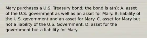 Mary purchases a U.S. Treasury bond; the bond is a(n): A. asset of the U.S. government as well as an asset for Mary. B. liability of the U.S. government and an asset for Mary. C. asset for Mary but not a liability of the U.S. Government. D. asset for the government but a liability for Mary.